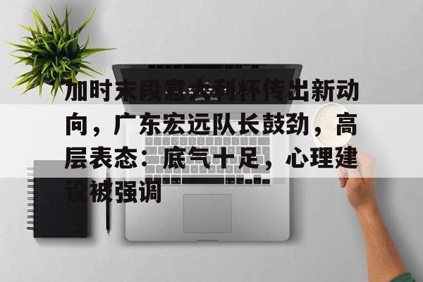 kaiyun官网-包含加时末段意大利杯传出新动向，广东宏远队长鼓劲，高层表态：底气十足，心理建设被强调的词条